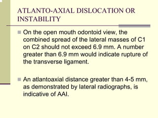 ATLANTO-AXIAL DISLOCATION OR
INSTABILITY
On the open mouth odontoid view, the
combined spread of the lateral masses of C1
on C2 should not exceed 6.9 mm. A number
greater than 6.9 mm would indicate rupture of
the transverse ligament.
An atlantoaxial distance greater than 4-5 mm,
as demonstrated by lateral radiographs, is
indicative of AAI.
 