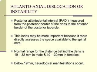 ATLANTO-AXIAL DISLOCATION OR
INSTABILITY
Posterior atlantodental interval (PADI) measured
from the posterior border of the dens to the anterior
border of the posterior tubercle.
This index may be more important because it more
directly assesses the space available to the spinal
cord.
Normal range for the distance behind the dens is
19 – 32 mm in male & 19 – 30mm in females.
Below 19mm, neurological manifestations occur.
 