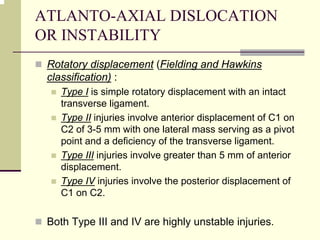 ATLANTO-AXIAL DISLOCATION
OR INSTABILITY
Rotatory displacement (Fielding and Hawkins
classification) :
Type I is simple rotatory displacement with an intact
transverse ligament.
Type II injuries involve anterior displacement of C1 on
C2 of 3-5 mm with one lateral mass serving as a pivot
point and a deficiency of the transverse ligament.
Type III injuries involve greater than 5 mm of anterior
displacement.
Type IV injuries involve the posterior displacement of
C1 on C2.
Both Type III and IV are highly unstable injuries.
 