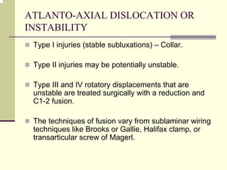ATLANTO-AXIAL DISLOCATION OR
INSTABILITY
Type I injuries (stable subluxations) – Collar.
Type II injuries may be potentially unstable.
Type III and IV rotatory displacements that are
unstable are treated surgically with a reduction and
C1-2 fusion.
The techniques of fusion vary from sublaminar wiring
techniques like Brooks or Gallie, Halifax clamp, or
transarticular screw of Magerl.
 