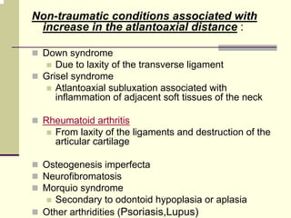Non-traumatic conditions associated with
increase in the atlantoaxial distance :
Down syndrome
Due to laxity of the transverse ligament
Grisel syndrome
Atlantoaxial subluxation associated with
inflammation of adjacent soft tissues of the neck
Rheumatoid arthritis
From laxity of the ligaments and destruction of the
articular cartilage
Osteogenesis imperfecta
Neurofibromatosis
Morquio syndrome
Secondary to odontoid hypoplasia or aplasia
Other arthridities (Psoriasis,Lupus)
 