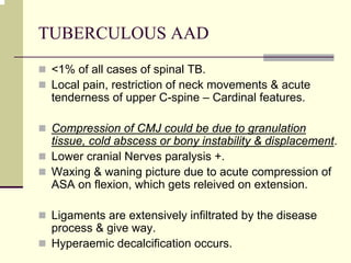 TUBERCULOUS AAD
<1% of all cases of spinal TB.
Local pain, restriction of neck movements & acute
tenderness of upper C-spine – Cardinal features.
Compression of CMJ could be due to granulation
tissue, cold abscess or bony instability & displacement.
Lower cranial Nerves paralysis +.
Waxing & waning picture due to acute compression of
ASA on flexion, which gets releived on extension.
Ligaments are extensively infiltrated by the disease
process & give way.
Hyperaemic decalcification occurs.
 