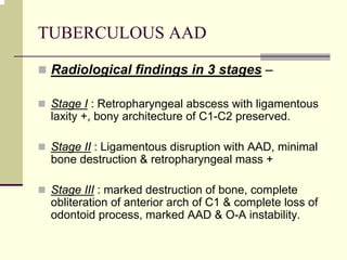 TUBERCULOUS AAD
Radiological findings in 3 stages –
Stage I : Retropharyngeal abscess with ligamentous
laxity +, bony architecture of C1-C2 preserved.
Stage II : Ligamentous disruption with AAD, minimal
bone destruction & retropharyngeal mass +
Stage III : marked destruction of bone, complete
obliteration of anterior arch of C1 & complete loss of
odontoid process, marked AAD & O-A instability.
 