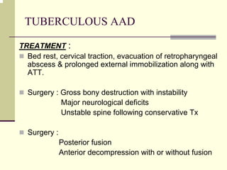 TUBERCULOUS AAD
TREATMENT :
Bed rest, cervical traction, evacuation of retropharyngeal
abscess & prolonged external immobilization along with
ATT.
Surgery : Gross bony destruction with instability
Major neurological deficits
Unstable spine following conservative Tx
Surgery :
Posterior fusion
Anterior decompression with or without fusion
 