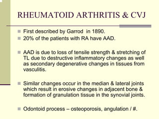 RHEUMATOID ARTHRITIS & CVJ
First described by Garrod in 1890.
20% of the patients with RA have AAD.
AAD is due to loss of tensile strength & stretching of
TL due to destructive inflammatory changes as well
as secondary degenerative changes in tissues from
vasculitis.
Similar changes occur in the median & lateral joints
which result in erosive changes in adjacent bone &
formation of granulation tissue in the synovial joints.
Odontoid process – osteoporosis, angulation / #.
 