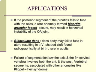 APPLICATIONS
If the posterior segment of the proatlas fails to fuse
with the atlas, a rare anomaly termed bipartite
articular facets occurs, may result in horizontal
instability of the OA joint.
Bicornuate dens : dens body may fail to fuse in
utero resulting in a V- shaped cleft found
radiographically at birth , rare in adults.
Failure of segmentation b/w the axis & the 3rd cervical
vertebra involves both the ant. & the post. Vertebral
segments, associated with other anomalies like
Klippel – Feil syndrome.
 