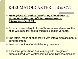 RHEUMATOID ARTHRITIS & CVJ
Osteophyte formation (stabilizing effect) does not
occur secondary to deficient osteogenesis
(characteristic of RA).
BI occurs secondary to loss of bone in lateral mass of the
atlas with resultant rostral migration of axis vertebra.
The lateral mass of atlas may # with lateral displacement of
bone fragment.
Later on erosion of occipital condyles occur.
Excessive granulation tissue along with invaginated
odontoid produces ventral cervico medullary compression.
 