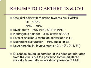 RHEUMATOID ARTHRITIS & CVJ
Occipital pain with radiation towards skull vertex
BI – 100%
AAD – 60%
Myelopathy – 75% in BI, 60% in AAD.
Neurogenic bladder – 30% cases of AAD.
Loss of position & vibration sensations in LL.
Brainstem dysfunction – 50% cases of BI.
Lower cranial N. involvement ( 12th, 10th, 9th & 5th)
BI causes caudal separation of the atlas anterior arch
from the clivus but the posterior arch is displaced
rostrally & ventrally – dorsal compression of CMJ.
 