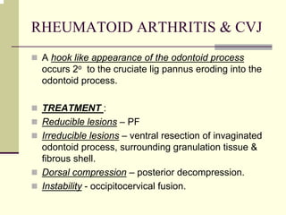 RHEUMATOID ARTHRITIS & CVJ
A hook like appearance of the odontoid process
occurs 2o to the cruciate lig pannus eroding into the
odontoid process.
TREATMENT :
Reducible lesions – PF
Irreducible lesions – ventral resection of invaginated
odontoid process, surrounding granulation tissue &
fibrous shell.
Dorsal compression – posterior decompression.
Instability - occipitocervical fusion.
 