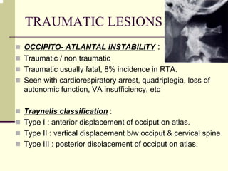 TRAUMATIC LESIONS OF CVJ
OCCIPITO- ATLANTAL INSTABILITY :
Traumatic / non traumatic
Traumatic usually fatal, 8% incidence in RTA.
Seen with cardiorespiratory arrest, quadriplegia, loss of
autonomic function, VA insufficiency, etc
Traynelis classification :
Type I : anterior displacement of occiput on atlas.
Type II : vertical displacement b/w occiput & cervical spine
Type III : posterior displacement of occiput on atlas.
 