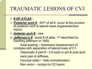 TRAUMATIC LESIONS OF CVJ
# OF ATLAS :
Posterior arch # : 2/3rd of all #, occur at the junction
of posterior arch & lateral mass (hyperextension
injury).
Anterior arch # : rare
JeffersonJefferson’’s #s # : burst # of atlas, 1st described by
Geoffrey jefferson in 1920.
Axial loading – downward displacement of
condyles with separation of lateral mass of C1.
Classically 4 part # - 2 # each in ant & post arch.
neck pain & stiffness
Cervical collar / Halo immobilization
Non union – occiput to C2 fusion
 
