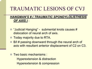 TRAUMATIC LESIONS OF CVJ
HANGMAN’S # ( TRAUMATIC SPONDYLOLISTHESIS
OF AXIS ) :
“Judicial Hanging” - submental knots causes #
dislocation of neural arch of axis.
Today majority due to RTA.
B/l # passing downward through the neural arch of
axis with resultant anterior displacement of C2 on C3.
Two basic mechanisms :
Hyperextension & distraction
Hyperextension & compression
 