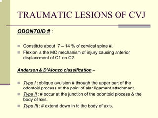 TRAUMATIC LESIONS OF CVJ
ODONTOID # :
Constitute about 7 – 14 % of cervical spine #.
Flexion is the MC mechanism of injury causing anterior
displacement of C1 on C2.
Anderson & D’Alonzo classification –
Type I : oblique avulsion # through the upper part of the
odontoid process at the point of alar ligament attachment.
Type II : # occur at the junction of the odontoid process & the
body of axis.
Type III : # extend down in to the body of axis.
 