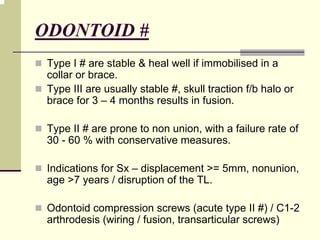 ODONTOID #
Type I # are stable & heal well if immobilised in a
collar or brace.
Type III are usually stable #, skull traction f/b halo or
brace for 3 – 4 months results in fusion.
Type II # are prone to non union, with a failure rate of
30 - 60 % with conservative measures.
Indications for Sx – displacement >= 5mm, nonunion,
age >7 years / disruption of the TL.
Odontoid compression screws (acute type II #) / C1-2
arthrodesis (wiring / fusion, transarticular screws)
 