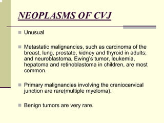 NEOPLASMS OF CVJ
Unusual
Metastatic malignancies, such as carcinoma of the
breast, lung, prostate, kidney and thyroid in adults;
and neuroblastoma, Ewing’s tumor, leukemia,
hepatoma and retinoblastoma in children, are most
common.
Primary malignancies involving the craniocervical
junction are rare(multiple myeloma).
Benign tumors are very rare.
 