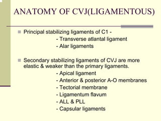 ANATOMY OF CVJ(LIGAMENTOUS)
Principal stabilizing ligaments of C1 -
- Transverse atlantal ligament
- Alar ligaments
Secondary stabilizing ligaments of CVJ are more
elastic & weaker than the primary ligaments.
- Apical ligament
- Anterior & posterior A-O membranes
- Tectorial membrane
- Ligamentum flavum
- ALL & PLL
- Capsular ligaments
 