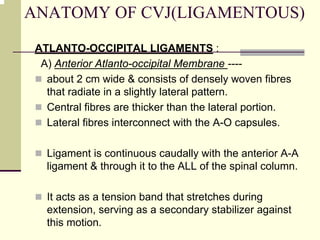 ANATOMY OF CVJ(LIGAMENTOUS)
ATLANTO-OCCIPITAL LIGAMENTS :
A) Anterior Atlanto-occipital Membrane ----
about 2 cm wide & consists of densely woven fibres
that radiate in a slightly lateral pattern.
Central fibres are thicker than the lateral portion.
Lateral fibres interconnect with the A-O capsules.
Ligament is continuous caudally with the anterior A-A
ligament & through it to the ALL of the spinal column.
It acts as a tension band that stretches during
extension, serving as a secondary stabilizer against
this motion.
 