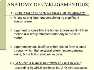 ANATOMY OF CVJ(LIGAMENTOUS)
B) POSTERIOR ATLANTO-OCCIPITAL MEMBRANE :
A less strong ligament containing no significant
elastic tissue.
Ligament is loose b/w the bones & does not limit their
motion & is firmly attached anteriorly to the dura
mater.
Ligament invests itself on either side to form a canal
through which the vertebral artery, accompanying
veins, & the first cranial nerve pass.
C) LATERAL ATLANTO-OCCIPITAL LIGAMENTS :
- ascending lig which reinforce the A-O joint capsules.
 