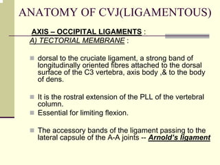 ANATOMY OF CVJ(LIGAMENTOUS)
AXIS – OCCIPITAL LIGAMENTS :
A) TECTORIAL MEMBRANE :
dorsal to the cruciate ligament, a strong band of
longitudinally oriented fibres attached to the dorsal
surface of the C3 vertebra, axis body ,& to the body
of dens.
It is the rostral extension of the PLL of the vertebral
column.
Essential for limiting flexion.
The accessory bands of the ligament passing to the
lateral capsule of the A-A joints -- Arnold’s ligament
 