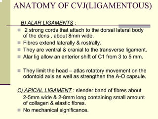 ANATOMY OF CVJ(LIGAMENTOUS)
B) ALAR LIGAMENTS :
2 strong cords that attach to the dorsal lateral body
of the dens , about 8mm wide.
Fibres extend laterally & rostrally.
They are ventral & cranial to the transverse ligament.
Alar lig allow an anterior shift of C1 from 3 to 5 mm.
They limit the head – atlas rotatory movement on the
odontoid axis as well as strengthen the A-O capsule.
C) APICAL LIGAMENT : slender band of fibres about
2-5mm wide & 2-8mm long containing small amount
of collagen & elastic fibres.
No mechanical significance.
 