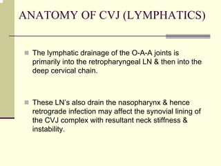 ANATOMY OF CVJ (LYMPHATICS)
The lymphatic drainage of the O-A-A joints is
primarily into the retropharyngeal LN & then into the
deep cervical chain.
These LN’s also drain the nasopharynx & hence
retrograde infection may affect the synovial lining of
the CVJ complex with resultant neck stiffness &
instability.
 