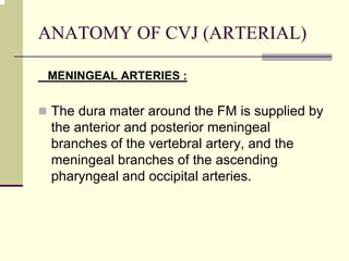 ANATOMY OF CVJ (ARTERIAL)
MENINGEAL ARTERIES :
The dura mater around the FM is supplied by
the anterior and posterior meningeal
branches of the vertebral artery, and the
meningeal branches of the ascending
pharyngeal and occipital arteries.
 