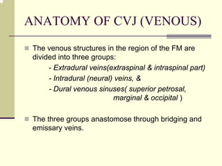 ANATOMY OF CVJ (VENOUS)
The venous structures in the region of the FM are
divided into three groups:
- Extradural veins(extraspinal & intraspinal part)
- Intradural (neural) veins, &
- Dural venous sinuses( superior petrosal,
marginal & occipital )
The three groups anastomose through bridging and
emissary veins.
 