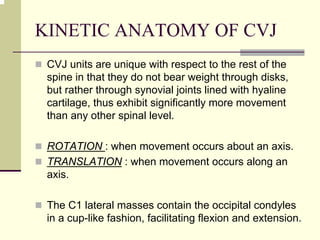 KINETIC ANATOMY OF CVJ
CVJ units are unique with respect to the rest of the
spine in that they do not bear weight through disks,
but rather through synovial joints lined with hyaline
cartilage, thus exhibit significantly more movement
than any other spinal level.
ROTATION : when movement occurs about an axis.
TRANSLATION : when movement occurs along an
axis.
The C1 lateral masses contain the occipital condyles
in a cup-like fashion, facilitating flexion and extension.
 