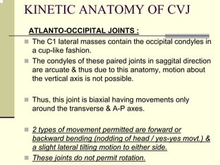 KINETIC ANATOMY OF CVJ
ATLANTO-OCCIPITAL JOINTS :
The C1 lateral masses contain the occipital condyles in
a cup-like fashion.
The condyles of these paired joints in saggital direction
are arcuate & thus due to this anatomy, motion about
the vertical axis is not possible.
Thus, this joint is biaxial having movements only
around the transverse & A-P axes.
2 types of movement permitted are forward or
backward bending (nodding of head / yes-yes movt.) &
a slight lateral tilting motion to either side.
These joints do not permit rotation.
 