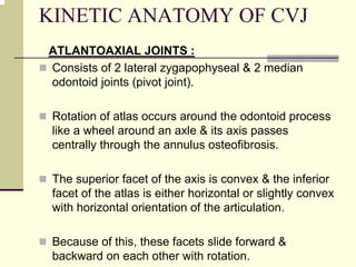 KINETIC ANATOMY OF CVJ
ATLANTOAXIAL JOINTS :
Consists of 2 lateral zygapophyseal & 2 median
odontoid joints (pivot joint).
Rotation of atlas occurs around the odontoid process
like a wheel around an axle & its axis passes
centrally through the annulus osteofibrosis.
The superior facet of the axis is convex & the inferior
facet of the atlas is either horizontal or slightly convex
with horizontal orientation of the articulation.
Because of this, these facets slide forward &
backward on each other with rotation.
 