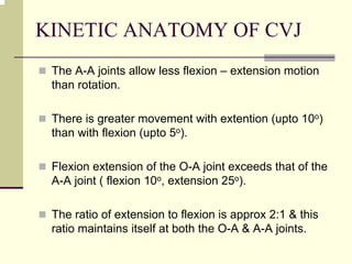 KINETIC ANATOMY OF CVJ
The A-A joints allow less flexion – extension motion
than rotation.
There is greater movement with extention (upto 10o)
than with flexion (upto 5o).
Flexion extension of the O-A joint exceeds that of the
A-A joint ( flexion 10o, extension 25o).
The ratio of extension to flexion is approx 2:1 & this
ratio maintains itself at both the O-A & A-A joints.
 