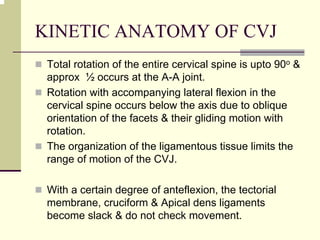 KINETIC ANATOMY OF CVJ
Total rotation of the entire cervical spine is upto 90o &
approx ½ occurs at the A-A joint.
Rotation with accompanying lateral flexion in the
cervical spine occurs below the axis due to oblique
orientation of the facets & their gliding motion with
rotation.
The organization of the ligamentous tissue limits the
range of motion of the CVJ.
With a certain degree of anteflexion, the tectorial
membrane, cruciform & Apical dens ligaments
become slack & do not check movement.
 