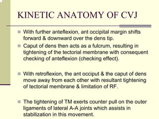 KINETIC ANATOMY OF CVJ
With further anteflexion, ant occipital margin shifts
forward & downward over the dens tip.
Caput of dens then acts as a fulcrum, resulting in
tightening of the tectorial membrane with consequent
checking of anteflexion (checking effect).
With retroflexion, the ant occiput & the caput of dens
move away from each other with resultant tightening
of tectorial membrane & limitation of RF.
The tightening of TM exerts counter pull on the outer
ligaments of lateral A-A joints which assists in
stabilization in this movement.
 