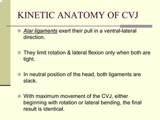 KINETIC ANATOMY OF CVJ
Alar ligaments exert their pull in a ventral-lateral
direction.
They limit rotation & lateral flexion only when both are
tight.
In neutral position of the head, both ligaments are
slack.
With maximum movement of the CVJ, either
beginning with rotation or lateral bending, the final
result is identical.
 