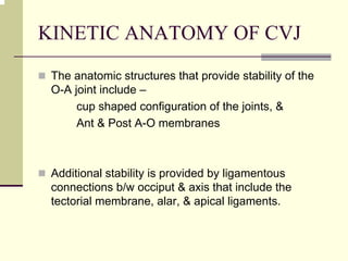 KINETIC ANATOMY OF CVJ
The anatomic structures that provide stability of the
O-A joint include –
cup shaped configuration of the joints, &
Ant & Post A-O membranes
Additional stability is provided by ligamentous
connections b/w occiput & axis that include the
tectorial membrane, alar, & apical ligaments.
 