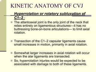 KINETIC ANATOMY OF CVJ
Hyperrotation or rotatory subluxation of
C1–2 :
The atlantoaxial joint is the only joint of the neck that
relies entirely on ligamentous structures—it has no
buttressing bone-on-bone articulations— to limit axial
rotation.
Transection of the C1–2 capsular ligaments cause
small increases in motion, primarily in axial rotation.
Somewhat larger increases in axial rotation will occur
when the alar ligaments are transected.
So, hyperrotation injuries would be expected to be
associated with damage to both of these ligaments.
 