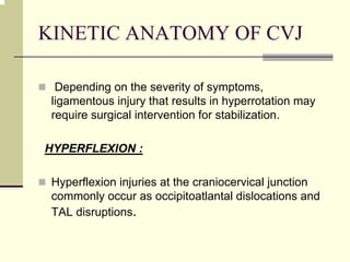 KINETIC ANATOMY OF CVJ
Depending on the severity of symptoms,
ligamentous injury that results in hyperrotation may
require surgical intervention for stabilization.
HYPERFLEXION :
Hyperflexion injuries at the craniocervical junction
commonly occur as occipitoatlantal dislocations and
TAL disruptions.
 