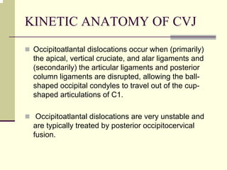 KINETIC ANATOMY OF CVJ
Occipitoatlantal dislocations occur when (primarily)
the apical, vertical cruciate, and alar ligaments and
(secondarily) the articular ligaments and posterior
column ligaments are disrupted, allowing the ball-
shaped occipital condyles to travel out of the cup-
shaped articulations of C1.
Occipitoatlantal dislocations are very unstable and
are typically treated by posterior occipitocervical
fusion.
 