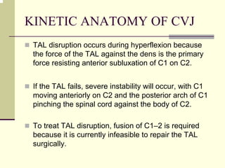 KINETIC ANATOMY OF CVJ
TAL disruption occurs during hyperflexion because
the force of the TAL against the dens is the primary
force resisting anterior subluxation of C1 on C2.
If the TAL fails, severe instability will occur, with C1
moving anteriorly on C2 and the posterior arch of C1
pinching the spinal cord against the body of C2.
To treat TAL disruption, fusion of C1–2 is required
because it is currently infeasible to repair the TAL
surgically.
 