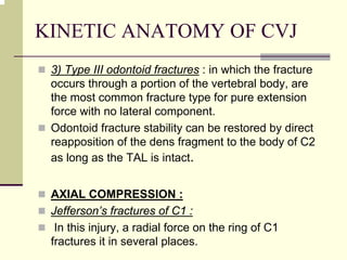 KINETIC ANATOMY OF CVJ
3) Type III odontoid fractures : in which the fracture
occurs through a portion of the vertebral body, are
the most common fracture type for pure extension
force with no lateral component.
Odontoid fracture stability can be restored by direct
reapposition of the dens fragment to the body of C2
as long as the TAL is intact.
AXIAL COMPRESSION :
Jefferson’s fractures of C1 :
In this injury, a radial force on the ring of C1
fractures it in several places.
 