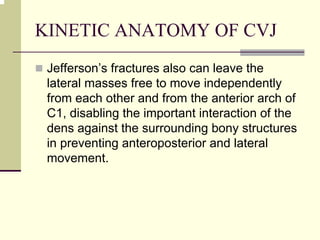 KINETIC ANATOMY OF CVJ
Jefferson’s fractures also can leave the
lateral masses free to move independently
from each other and from the anterior arch of
C1, disabling the important interaction of the
dens against the surrounding bony structures
in preventing anteroposterior and lateral
movement.
 