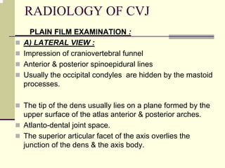 RADIOLOGY OF CVJ
PLAIN FILM EXAMINATION :
A) LATERAL VIEW :
Impression of craniovertebral funnel
Anterior & posterior spinoepidural lines
Usually the occipital condyles are hidden by the mastoid
processes.
The tip of the dens usually lies on a plane formed by the
upper surface of the atlas anterior & posterior arches.
Atlanto-dental joint space.
The superior articular facet of the axis overlies the
junction of the dens & the axis body.
 
