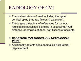 RADIOLOGY OF CVJ
Translateral views of skull including the upper
cervical spine (neutral, flexion & extension).
These give the points of references for various
radiological baselines & angles in assessing A-Od
distance, anomalies of dens, soft tissues of neck,etc.
B) ANTERO-POSTERIOR (AP)-OPEN MOUTH
VIEW :
Additionally detects dens anomalies & its lateral
displacement.
 