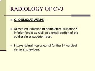 RADIOLOGY OF CVJ
C) OBLIQUE VIEWS :
Allows visualization of homolateral superior &
inferior facets as well as a small portion of the
contralateral superior facet
Intervertebral neural canal for the 3rd cervical
nerve also evident
 