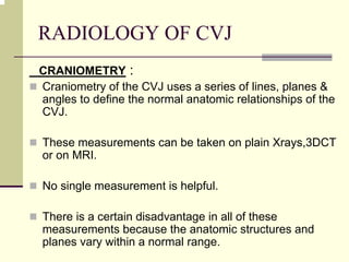 RADIOLOGY OF CVJ
CRANIOMETRY :
Craniometry of the CVJ uses a series of lines, planes &
angles to define the normal anatomic relationships of the
CVJ.
These measurements can be taken on plain Xrays,3DCT
or on MRI.
No single measurement is helpful.
There is a certain disadvantage in all of these
measurements because the anatomic structures and
planes vary within a normal range.
 