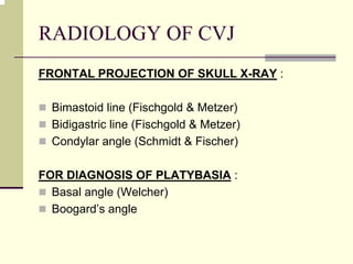 RADIOLOGY OF CVJ
FRONTAL PROJECTION OF SKULL X-RAY :
Bimastoid line (Fischgold & Metzer)
Bidigastric line (Fischgold & Metzer)
Condylar angle (Schmidt & Fischer)
FOR DIAGNOSIS OF PLATYBASIA :
Basal angle (Welcher)
Boogard’s angle
 