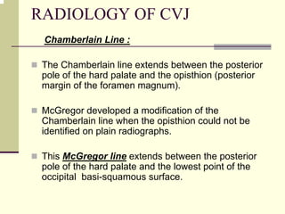 RADIOLOGY OF CVJ
Chamberlain Line :
The Chamberlain line extends between the posterior
pole of the hard palate and the opisthion (posterior
margin of the foramen magnum).
McGregor developed a modification of the
Chamberlain line when the opisthion could not be
identified on plain radiographs.
This McGregor line extends between the posterior
pole of the hard palate and the lowest point of the
occipital basi-squamous surface.
 