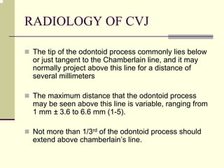 RADIOLOGY OF CVJ
The tip of the odontoid process commonly lies below
or just tangent to the Chamberlain line, and it may
normally project above this line for a distance of
several millimeters
The maximum distance that the odontoid process
may be seen above this line is variable, ranging from
1 mm ± 3.6 to 6.6 mm (1-5).
Not more than 1/3rd of the odontoid process should
extend above chamberlain’s line.
 
