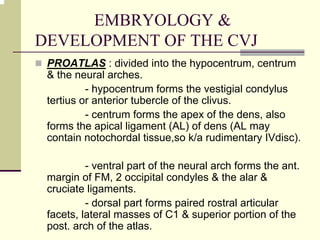 EMBRYOLOGY &
DEVELOPMENT OF THE CVJ
PROATLAS : divided into the hypocentrum, centrum
& the neural arches.
- hypocentrum forms the vestigial condylus
tertius or anterior tubercle of the clivus.
- centrum forms the apex of the dens, also
forms the apical ligament (AL) of dens (AL may
contain notochordal tissue,so k/a rudimentary IVdisc).
- ventral part of the neural arch forms the ant.
margin of FM, 2 occipital condyles & the alar &
cruciate ligaments.
- dorsal part forms paired rostral articular
facets, lateral masses of C1 & superior portion of the
post. arch of the atlas.
 
