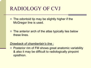 RADIOLOGY OF CVJ
The odontoid tip may be slightly higher if the
McGregor line is used.
The anterior arch of the atlas typically lies below
these lines.
Drawback of chamberlain’s line :
Posterior rim of FM shows great anatomic variability
& also it may be difficult to radiologically pinpoint
opisthion.
 